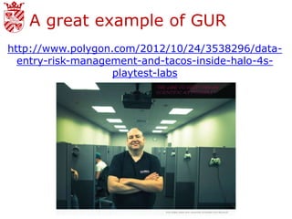 A great example of GUR
http://www.polygon.com/2012/10/24/3538296/data-
  entry-risk-management-and-tacos-inside-halo-4s-
                   playtest-labs
 