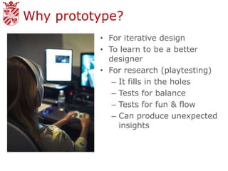 Why prototype?
          • For iterative design
          • To learn to be a better
            designer
          • For research (playtesting)
             – It fills in the holes
             – Tests for balance
             – Tests for fun & flow
             – Can produce unexpected
               insights
 