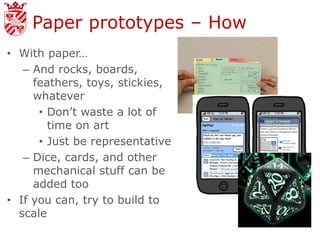 Paper prototypes – How
• With paper…
   – And rocks, boards,
     feathers, toys, stickies,
     whatever
      • Don’t waste a lot of
        time on art
      • Just be representative
   – Dice, cards, and other
     mechanical stuff can be
     added too
• If you can, try to build to
  scale
 