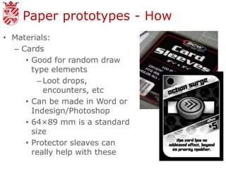 Paper prototypes - How
• Materials:
  – Cards
     • Good for random draw
       type elements
         – Loot drops,
           encounters, etc
     • Can be made in Word or
       Indesign/Photoshop
     • 64×89 mm is a standard
       size
     • Protector sleaves can
       really help with these
 