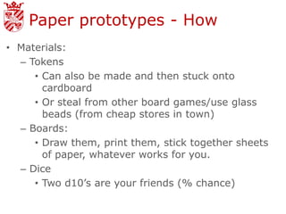 Paper prototypes - How
• Materials:
  – Tokens
     • Can also be made and then stuck onto
       cardboard
     • Or steal from other board games/use glass
       beads (from cheap stores in town)
  – Boards:
     • Draw them, print them, stick together sheets
       of paper, whatever works for you.
  – Dice
     • Two d10’s are your friends (% chance)
 