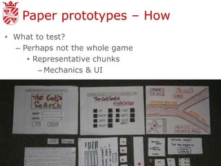 Paper prototypes – How
• What to test?
  – Perhaps not the whole game
     • Representative chunks
        – Mechanics & UI
 