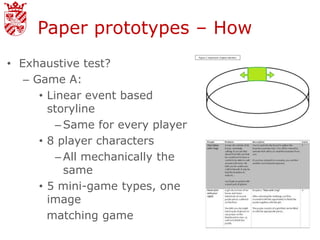 Paper prototypes – How
• Exhaustive test?
   – Game A:
      • Linear event based
        storyline
          – Same for every player
      • 8 player characters
          – All mechanically the
            same
      • 5 mini-game types, one
        image
        matching game
 