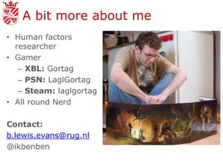 A bit more about me
• Human factors
  researcher
• Gamer
   – XBL: Gortag
   – PSN: LaglGortag
   – Steam: laglgortag
• All round Nerd

Contact:
b.lewis.evans@rug.nl
@ikbenben
 
