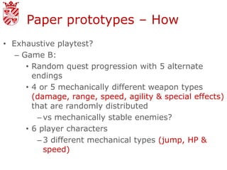 Paper prototypes – How
• Exhaustive playtest?
   – Game B:
      • Random quest progression with 5 alternate
        endings
      • 4 or 5 mechanically different weapon types
        (damage, range, speed, agility & special effects)
        that are randomly distributed
          – vs mechanically stable enemies?
      • 6 player characters
          – 3 different mechanical types (jump, HP &
            speed)
 