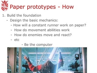 Paper prototypes - How
1. Build the foundation
   - Design the basic mechanics:
     - How will a constant runner work on paper?
     - How do movement abilities work
     - How do enemies move and react?
     - etc
            - Be the computer
 
