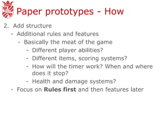 Paper prototypes - How
2. Add structure
  - Additional rules and features
    - Basically the meat of the game
       - Different player abilities?
       - Different items, scoring systems?
       - How will the timer work? When and where
         does it stop?
       - Health and damage systems?
  - Focus on Rules first and then features later
 