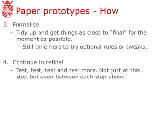 Paper prototypes - How
3. Formalise
  - Tidy up and get things as close to “final” for the
    moment as possible.
    - Still time here to try optional rules or tweaks.

4. Continue to refine!
  - Test, test, test and test more. Not just at this
    step but even between each step above.
 