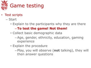 Game testing
• Test scripts
   – Start
      • Explain to the participants why they are there
         – To test the game! Not them!
      • Collect basic demographic data
         – Age, gender, ethnicity, education, gaming
           experience
      • Explain the procedure
         – Play, you will observe (not talking), they will
           then answer questions
 