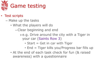 Game testing
• Test scripts
   – Make up the tasks
      • What the players will do
         – Clear beginning and end
             » e.g. Drive around the city with a Tiger in
               your car (Saints Row 3)
                • Start = Get in car with Tiger
                • End = Tiger kills you/Progress bar fills up
      • At the end of each task check for fun (& raised
        awareness) with a questionnaire
 