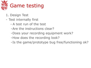 Game testing
1. Design Test
- Test internally first
   - A test run of the test
   -Are the instructions clear?
   -Does your recording equipment work?
   -How does the recording look?
   -Is the game/prototype bug free/functioning ok?
 