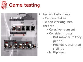 Game testing
           2. Recruit Participants
              - Representative
              - When working with
              children
                 - Caregiver consent
                 - Consider groups
                    - But make sure they
                      get on!
                    - Friends rather than
                      siblings
                 - Multiplayer
 