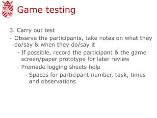 Game testing

3. Carry out test
- Observe the participants, take notes on what they
  do/say & when they do/say it
   - If possible, record the participant & the game
     screen/paper prototype for later review
   - Premade logging sheets help
       - Spaces for participant number, task, times
         and observations
 