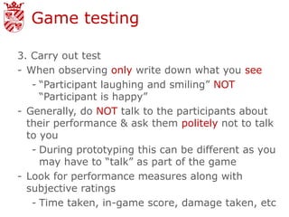 Game testing

3. Carry out test
- When observing only write down what you see
   - “Participant laughing and smiling” NOT
     “Participant is happy”
- Generally, do NOT talk to the participants about
  their performance & ask them politely not to talk
  to you
   - During prototyping this can be different as you
     may have to “talk” as part of the game
- Look for performance measures along with
  subjective ratings
   - Time taken, in-game score, damage taken, etc
 
