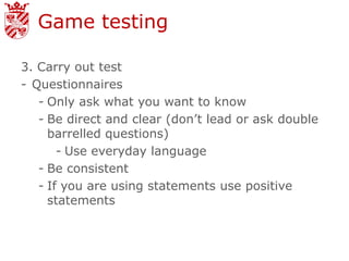 Game testing

3. Carry out test
- Questionnaires
   - Only ask what you want to know
   - Be direct and clear (don’t lead or ask double
     barrelled questions)
       - Use everyday language
   - Be consistent
   - If you are using statements use positive
     statements
 