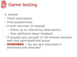 Game testing

4. Debrief
- Thank participants
- Final questionnaire
- A brief interview (if needed)
   - Follow up on interesting observations
   - Gain additional player feedback
- If possible give yourself 15-30 minutes between
  each test participant/test group
- REMEMBER – You are also interested in
  awareness and attitudes!
 
