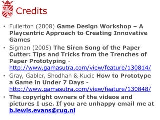 Credits
• Fullerton (2008) Game Design Workshop – A
  Playcentric Approach to Creating Innovative
  Games
• Sigman (2005) The Siren Song of the Paper
  Cutter: Tips and Tricks from the Trenches of
  Paper Prototyping -
  http://www.gamasutra.com/view/feature/130814/
• Gray, Gabler, Shodhan & Kucic How to Prototype
  a Game in Under 7 Days -
  http://www.gamasutra.com/view/feature/130848/
• The copyright owners of the videos and
  pictures I use. If you are unhappy email me at
  b.lewis.evans@rug.nl
 