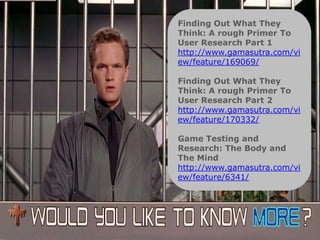 Methods   Finding Out What They
          Think: A rough Primer To
          User Research Part 1
          http://www.gamasutra.com/vi
          ew/feature/169069/

          Finding Out What They
          Think: A rough Primer To
          User Research Part 2
          http://www.gamasutra.com/vi
          ew/feature/170332/

          Game Testing and
          Research: The Body and
          The Mind
          http://www.gamasutra.com/vi
          ew/feature/6341/
 