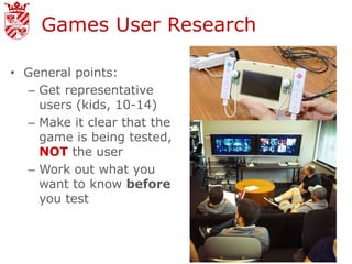 Games User Research

• General points:
  – Get representative
    users (kids, 10-14)
  – Make it clear that the
    game is being tested,
    NOT the user
  – Work out what you
    want to know before
    you test
 