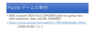Puzzle ゲームの事例
• AWS re:Invent 2019: How CAPCOM builds fun games fast
with containers, data, and ML (GAM302)
• https://www.youtube.com/watch?v=IlB3xfMXn0w&t=2543s
（19:00-45:00ぐらい）
 