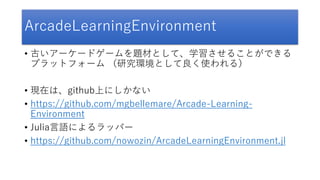 ArcadeLearningEnvironment
• 古いアーケードゲームを題材として、学習させることができる
プラットフォーム （研究環境として良く使われる）
• 現在は、github上にしかない
• https://github.com/mgbellemare/Arcade-Learning-
Environment
• Julia言語によるラッパー
• https://github.com/nowozin/ArcadeLearningEnvironment.jl
 