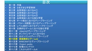 • 第一章 序論
• 第二章 さまざまな学習事例
• 第三章 品質保証におけるAI①
• 第四章 品質保証におけるAI②
• 第五章 品質保証におけるAI③
• 第六章 品質保証における強化学習
• 第七章 チート検出におけるディープラーニング
• 第八章 パラメータ調整におけるディープラーニング
• 第九章 レベル設計におけるディープラーニング
• 第十章 古典的なゲームにおける強化学習
• 第十一章 eSportsとディープラーニング
• 第十二章 オンラインゲームにおけるAI
• 第十三章 3Dエンジンとディープラーニング
• 第十四章 言語解析とゲームAI
• 第十五章 MINECRAFTとディープラーニング
• 第十六章 Project: paidia
• 第十七章 各種AIコンテスト
• 第十八章 これからのゲームAI
目次
 