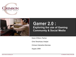 Gamer 2.0 :
                              Exploring the use of Gaming
                              Community & Social Media

                             Karen O’Brien, Partner

                             Chris Terschluse, Analyst

                             Crimson Interactive Services

                             August, 2009


www.crimson-consulting.com                                  © CRIMSON CONSULTING 2009
 