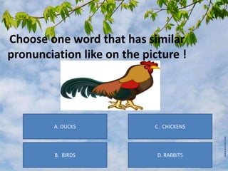 Choose one word that has similar
pronunciation like on the picture !
B. BIRDS D. RABBITS
C. CHICKENSA. DUCKS
 