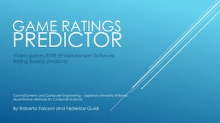 GAME RATINGS
PREDICTOR
Video games ESRB (Entertainment Software
Rating Board) predictor
Control Systems and Computer Engineering – Sapienza University of Rome
Quantitative Methods for Computer Science
By Roberto Falconi and Federico Guidi
 