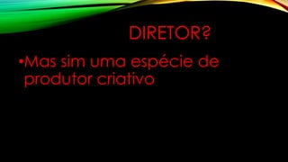 DIRETOR?
•Mas sim uma espécie de
produtor criativo
 