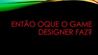 ENTÃO OQUE O GAME
DESIGNER FAZ?
 