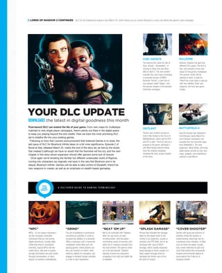 Post-launch DLC can extend the life of your game. From new maps for multiplayer
matches to new single player campaigns, there’s plenty out there in the digital space
to keep you playing beyond the end credits. Here we track the most promising DLC
set to breathe life into your existing games.
Following on from Ken Levine’s announcement that Irrational Games is to close, the
last piece of DLC for Bioshock Infinite takes on a bit more significance. Episode 2 of
Burial at Sea, released March 25, marks the end of the story arc as told by the studio
that created it (although we have no doubt that the franchise will live on), and the next
chapter in this story-driven expansion should offer gamers some sort of closure.
Once again we’re revisiting the familiar but different underwater world of Rapture,
running into characters we originally met back in the very first Bioshock and in its
sequel, Bioshock Infinite. Gamers will be able to take control of Elizabeth, there’ll be
new weapons to master, as well as an emphasis on stealth-based gameplay.
YOUR DLC UPDATE
LORDS OF SHADOW 2 CONTINUES DLC for the Castlevania sequel is due March 25, which allows you to control Alucard in a story set before the game’s main campaign.
NPCs - or non-player characters -
are the computer controlled
individuals that are met during
digital adventures. Usually allies
(otherwise they’re considered
enemies), typical NPCs will sell
useful items, take part in quests,
divulge information and plot twists
through conversation, or send
players on perilous undertakings.
“NPC”
The second DLC pack for Call of
Duty: Ghosts - Devastation - is
coming to Xbox One and Xbox
360 on April 3. The new content
includes four new maps (including
a reworked version of MW3
favourite ‘Dome’), a new two-in-
one weapon called ‘Ripper’, and
the second chapter in the episodic
Extinction campaign.
Killzone: Shadow Fall gets two
different DLC packs. The first is
free, and consists of two new
maps for the game’s multiplayer.
The second, which will be
released in April, is paid-for.
There’ll be a new class to play as,
with new abilities, three new
weapons, and two new game
modes.
COD: GHOSTS KILLZONE
There’s new content coming to
horror title Outlast in the form of
Whistleblower, which will hit PS4
and PC in April. The DLC acts as a
prequel to the game, although it
will effect things beyond events
from the original campaign,
revealing the final, proper chapter
of the story.
OUTLAST BATTLEFIELD 4
The act of partaking in particularly
monotonous activities in order to
increase the abilities of a character.
Often a necessary evil in massively
multiplayer online titles and role
playing games, where players can
kill a set number of critters, fetch
arbitrary objects for strangers, and
engage in similarly benign activities
in order to earn experience.
“GRIND”
Not to be confused with ‘Fighters’.
Beat ‘em ups focus on side-
scrolling action, with the player
confronting waves of enemies with
either fist or weapons plucked from
the environment. The genre’s dried
up in the last decade. ‘Fighters’
typically involve two characters
scrapping it out until one health bar
is depleted.
“BEAT ‘EM UP”
Phrase that indicates the damage
taken by the player when in the
vicinity of an explosion, usually in
shooters and RTS titles. Not to be
confused with ‘area of effect’
damage, which usually disperses
equal damage to those caught in a
blast, splash damage tends to
decrease the further one is from
the point of impact.
“SPLASH DAMAGE”
Games with guns and swarms of
enemies where the scenery is
predominantly waist-high can be
considered cover shooters. In titles
such as these the player usually
has a lower tolerance to pain and
must hide behind the conveniently
located environmental objects to
avoid enemy fire if they’re to
progress further.
“COVER SHOOTER”
YOU
SAID
WHAT?
A C U L T U R E D G U I D E T O G A M I N G T E R M I N O L O G Y
Second Assault was released in
mid-February (early March for
non-Premium members) and
included four fan favourite maps
from Battlefield 3. The next
expansion, Naval Strike, will bring
water-based combat on four new
maps, gadgets, and amphibious
vehicles in late March.
DOWNLOADS the latest in digital goodness this month
 