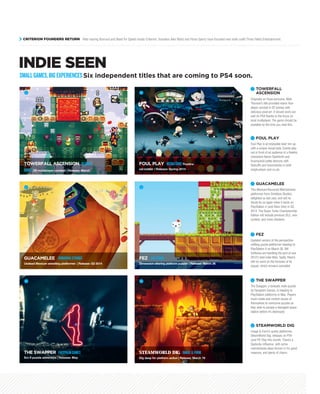 INDIE SEEN
Originally an Ouya exclusive, Matt
Thorson’s title provided manic four-
player combat in 2D arenas with
delicious pixel art. It should work out
well on PS4 thanks to the focus on
local multiplayer. The game should be
available by the time you read this.
TOWERFALL
ASCENSION
1
1
TOWERFALL ASCENSION BLENDO
GAMES2D multiplayer combat | Release: March
2
FOUL PLAY MEDIATONICTheatre-
set battler | Release: Spring 2014
3
GUACAMELEE DRINKBOXSTUDIOS
Undead Mexican wrestling platformer | Release: Q2 2014
4
FEZ POLYTRON
Dimension-altering platform puzzler | Release: March 26
5
THE SWAPPER FACEPALMGAMES
Sci-fi puzzle adventure | Release: May
6
STEAMWORLD DIG IMAGE&FORM
Dig deep for platform action | Release: March 19
SMALLGAMES,BIGEXPERIENCESSix independent titles that are coming to PS4 soon.
Foul Play is an enjoyable beat ‘em up
with a unique visual style. Events play
out in front of an audience in a theatre;
characters Baron Dashforth and
Scampwick battle demons with
fisticuffs and broomsticks in both
single-player and co-op.
FOUL PLAY2
This Mexican-flavoured Metroidvania
platformer from Drinkbox Studios
delighted us last year, and will no
doubt do so again when it lands on
PlayStation 4 (and Xbox One) in Q2,
2014. The Super Turbo Championship
Edition will include previous DLC, new
content, and more chickens.
GUACAMELEE3
Updated version of the perspective-
shifting puzzle-platformer heading to
PlayStation 4 on March 26. Blit
Software are handling the port of one
2012’s best indie titles. Sadly, there’s
still no word on the fortunes of its
sequel, which remains cancelled.
FEZ4
The Swapper, a fantastic indie puzzler
by Facepalm Games, is heading to
PlayStation platforms in May. Players
must create and control clones of
themselves to overcome puzzles as
they seek to escape a damaged space
station before it’s destroyed.
THE SWAPPER5
Image & Form’s quirky platformer,
SteamWorld Dig, releases on PS4
(and PS Vita) this month. There’s a
Spelunky influence, with some
metroidvania ideas thrown in for good
measure, and plenty of charm.
STEAMWORLD DIG6
CRITERION FOUNDERS RETURN After leaving Burnout and Need for Speed studio Criterion, founders Alex Ward and Fiona Sperry have founded new indie outfit Three Fields Entertainment.
 