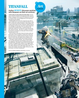 “I tried to keep out of the studio’s hair while writing,” says the
author of The Art of Titanfall, the 192-page book which covers the
creation of Respawn’s new universe from development art through
to computer renders, and was designed even as the studio was
still putting the game together.
McVittie started work on the book in August last year, after his
agency Unlikely Hero Limited was picked by Titan Books to create
a tie-in art book they’d pitched to Respawn. Putting together such
a project while the game was still in production usually provides its
own challenges, but Andy says most of the in-game changes had
occurred before he started writing. “The space elevator had
already been omitted from the Nexus level; various elements had
been culled and recycled... after that it’s a question of maximising
the information and assets you’ve been given without hounding
the studio guys for more.”
With time critical to both sides, Andy and his team poured over
artwork given to them by Respawn to decide which would serve
best and to work out a chapter structure for the book. They then
laid out the entire book, and passed it back to Respawn for the
creators to write up their thoughts that’d annotate the pictures.
“Fortunately,” McVittie remembers, “they all seemed happy to
chip in and their observations were interesting, witty and often
very enlightening.” Andy pegs his own particular favourite piece as
the sketch of the gigantic alien Leviathan, the four-legged walker
that is seen in-game as it patrols round the edges of the maps, its
size making it oblivious to the conflict raging under its feet. “I’m
always a fan of sketchy, hand-drawn images, where you can really
sense ideas in the throes of development.”
The Art of Titanfall, published by Titan Books, is out now.
Author ANDYMCVITTIE discusses working
with Respawn on their art archives.
TITANFALL
i
ArtThe video game
visual discussed.
 