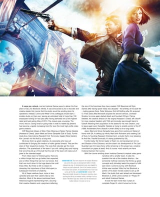 It came as a shock. Just as Irrational Games were to deliver the final
piece of DLC for Bioshock Infinite, it was announced by its co-founder and
creative leader Ken Levine that the studio would be winding down its
operations. Instead, Levine and fifteen of his colleagues would start a
smaller studio on their own, leaving an estimated total of more than 100
employees looking for new jobs after having delivered one of the highest
rated and best selling titles of 2013. The closure was a surprise. The
move, less so. Going small or going indie in order to realise big dreams
has become a rapidly increasing trend for even the most high profile video
game creators.
Cliff Bleszinski (Gears of War). Peter Molyneux (Fable). Patrice Désilets
(Assassin’s Creed). Jason West and Vince Zampella (Call of Duty). Fumito
Ueda (Ico). Keiji Inafune (Resident Evil). Tomonobu Itagaki (Ninja Gaiden).
Ken Levine’s not the first by a long shot.
We know them as great creatives. As visionaries who have all
contributed to bringing the medium of video games forward. They are the
stars of their respective studios. The ones that naturally get the most
attention. The quarterback of the team if you will; calling plays and hoping
that once they let go of the ball that the rest of the team will make sure it
goes to the intended target.
From initial vision to finished game, there are
a million things that can go better than expected,
and a million things that can turn out worse. And
that’s as much down to the huge teams that craft
these titles. But there is still no reason to
downplay the importance of that initial spark or
subsequent moments of creativity.
All of these creatives have, more or less,
uprooted and seen their careers take a new
direction. Most of the above mentioned have
Hollywood agents representing them, securing
their creative freedom and a paycheck reflecting
the size of the franchises they have created. Cliff Bleszinski left Epic
Games after having spent nearly two decades – the entirety of his adult life
- making games there. Peter Molyneux first left Bullfrog after EA acquired
it. A few years after Microsoft acquired his second venture, Lionhead
Studios, he once again started afresh and founded 22Cans. Patrice
Désilets, the creative director on the original Assassin's Creed, left Ubisoft
for more creative freedom with THQ and ironically was brought back to
Ubisoft following their acquisition of the assets for his next creation, only
to leave again soon thereafter. Désilets is trying to wrestle control of the IP
(1666: Amsterdam) from Ubisoft in what’s likely to be a long battle.
Jason West and Vince Zampella have gone from working on Medal of
Honor with EA, to setting up Infinity Ward with Activision and creating Call
of Duty, to founding Respawn Entertainment, a studio that's now releasing
its first title, Titanfall (ironically, it’s being published by EA).
Fumito Ueda, the former leader of Team Ico, led development on Ico
and Shadow of the Colossus, and the drawn out development of The Last
Guardian saw him leave Sony while remaining on the project as a creative
consultant (on paper at least). And of course, most recently we have
Irrational Games' Ken Levine.
With Ken Levine shutting down Irrational Games to explore video game
narrative with a smaller team, it calls into
question the role of the creative director – the
somewhat mythical visionary that thinks up great
concepts and ultimately leads the project to fulfill
said vision. Levine's journey with Bioshock
Infinite was troubled. After the first Bioshock a
portion of his team moved coasts to set up 2K
Marin, the studio that went ahead and developed
Bioshock 2, while Levine worked on ”Project X”
and rebuilt Irrational Games.
It took the team more than 5 years to
complete Project X, which turned out to be
BIOSHOCKINFINITE[TOP] The semi-sequel to the original Bioshock
was some five years in development before it finally
released last year. Its development cycle was dogged by
delays and staff upheavals. Even if the finished product
won awards and acclaim, it’s questionable how much was
cut to get the title out. GEARSOFWAR[RIGHT] Creator Cliff
Bleszinski initially focused on the game’s narrative when
pushing the title at pre-release events, wanting it to be a
Band of Brothers-type tale, rather than the testosterone-
fuelled actioner it turned out to be.
 