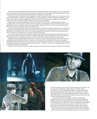 are sacred, requiring you to wait until one of the living open the doorways. You
can pass freely through people, objects, walls, but not floors, ceilings.
Conversely you can't walk through ghostly objects - multiple huts, carriages,
boats from distant past jab into the modern environment (allusions to witch
hunts suggest their era, and a potentially bigger plot point later down the line).
Likely there's going to be some light puzzle work coming, as Ronan learns how
to shift this historical debris from his path.
The studio's breaking up the detective work with the introduction of
patrolling demons, who haunt the building corridors and whose appearance
instigates a different set of gameplay mechanics. Being spotted means death
as the ghouls leech what's left of O'Connor's soul, meaning you need to stealth
your way behind them and take them out with a short QTE. As it's only the
game's start, this first time's far from elaborate, but neither does it suggest
these sections will be anything more than a light distraction from police work.
Better are the side cases and the people you encounter. There's something
in the voyeuristic nature of your exploration that entices, and the microcosms
We first came across Airtight Games with 2010's Dark Void, a third-person shooter heavily inspired by the comic Rocketeer.
You'll know the game's cover better than the game itself. It's a great piece of art, showing a jetpack-wearing adventurer soaring
across the skies. A strong, singular proof of concept that didn't translate to the game itself.
The studio showed it can adapt style, tone and genre to suit: 2012's Quantum Conundrum was a fun, colourful puzzler. One
that had the developer doing better in matching gameplay to conceptual promise. This year's Murdered: Soul Suspect, a third-
person murder mystery adventure, suggests they've taken yet another step toward to unifying a great idea with gameplay to
match. We sat down and played the game’s opening hours and came away impressed.
Airtight paints the character of Murdered's central lead, Detective Ronan O'Connor, in a fantastically sublime fashion,
montaging his life until now through his tattoos. His body's a tapestry, an autobiography, of where and what he's been. As the
camera pans around him, tattoos are inked, then covered, altered. Snippets of tie-in voice-over hint at the symbolism behind
each. Before we've even entered his world, we feel we know him.
The hook of the game's dangled straight away. We enter Ronan's world just as he's exiting it. Tossed out of a window by the
serial killer he's been trying to track down, O'Connor discovers he's gone the way of Patrick Swayze in Ghost. An incorporeal
spectre stuck in an afterlife having to solve his own murder, avoiding demonic hunters out to get his soul, and trying to find a
way to reunite with his murdered wife, who's made it through the pearly gates.
It's a murder mystery where clues are the ghosts of objects long removed, interviewing suspects involves possession so to
read minds and influence conversation, deduction is tallying the best leads based on discoveries, and most of your clients are
just as dead as you are. Soul Suspect haunts its main story arc with multiple, smaller cases that are entirely optional.
Murdered's closest to Quantic Dream's Heavy Rain in its approach to solving cases. Exploring the environment, looking for
illuminated objects, chatting with other souls or listening in on the living. And in similar fashion, the locations are compact;
heavily detailed but you're limited in where you can go. For this opening segment of the game, we can explore multiple floors of
an apartment building, and the alleyways outside. A small hub world - a corridor of a beach front - stretches between us and our
next goal, which is where the demo ends.
Airtight runs down the rules of the world in short order after your disagreement with the pavement. It seems a lot of buildings
GAMEREACTOR.CO.UK
 