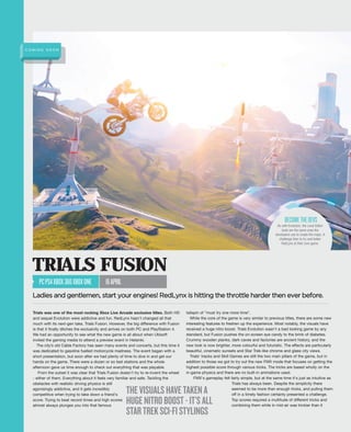 Trials was one of the most rocking Xbox Live Arcade exclusive titles. Both HD
and sequel Evolution were addictive and fun. RedLynx hasn't changed all that
much with its next-gen take, Trials Fusion. However, the big difference with Fusion
is that it finally ditches the exclusivity and arrives on both PC and PlayStation 4.
We had an opportunity to see what the new game is all about when Ubisoft
invited the gaming media to attend a preview event in Helsinki.
The city’s old Cable Factory has seen many events and concerts, but this time it
was dedicated to gasoline fuelled motorcycle madness. The event began with a
short presentation, but soon after we had plenty of time to dive in and get our
hands on the game. There were a dozen or so test stations and the whole
afternoon gave us time enough to check out everything that was playable.
From the outset it was clear that Trials Fusion doesn't try to re-invent the wheel
- either of them. Everything about it feels very familiar and safe. Tackling the
obstacles with realistic driving physics is still
agonisingly addictive, and it gets incredibly
competitive when trying to take down a friend's
score. Trying to beat record times and high scores
almost always plunges you into that famous
tailspin of "must try one more time".
While the core of the game is very similar to previous titles, there are some new
interesting features to freshen up the experience. Most notably, the visuals have
received a huge nitro boost. Trials Evolution wasn't a bad looking game by any
standard, but Fusion pushes the on-screen eye candy to the brink of diabetes.
Crummy wooden planks, dark caves and factories are ancient history, and the
new look is now brighter, more colourful and futuristic. The effects are particularly
beautiful, cinematic sunsets and Star Trek-like chrome and glass city views.
Trials' tracks and Skill Games are still the two main pillars of the game, but in
addition to those we got to try out the new FMX mode that focuses on getting the
highest possible score through various tricks. The tricks are based wholly on the
in-game physics and there are no built-in animations used.
FMX's gameplay felt fairly simple, but at the same time it's just as intuitive as
Trials has always been. Despite the simplicity there
seemed to be more than enough tricks, and pulling them
off in a timely fashion certainly presented a challenge.
Top scores required a multitude of different tricks and
combining them while in mid-air was trickier than it
TRIALS FUSION
PCPS4XBOX360XBOXONE 16APRIL
Ladies and gentlemen, start your engines! RedLynx is hitting the throttle harder then ever before.
As with Evolution, the Level Editor
tools are the same ones the
developers use to create the maps. A
challenge then to try and better
RedLynx at their own game.
BECOMETHEDEVS
THEVISUALSHAVETAKENA
HUGENITROBOOST-IT’SALL
STARTREKSCI-FISTYLINGS
C O M I N G S O O N
 