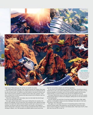 might sound. Taking risks pays off, but they can backfire very easily.
The oldest game mode, the basic Trials, has also received new tweaks. Every track
in Trials Fusion has three challenges and multiple secrets that can drastically alter the
the way the track works. For instance, one track ended on one side of a tennis court
which meant we found ourselves in a hilarious tennis match with a penguin. There
was a constant flow of small surprises that really showed that the RedLynx team are
not lacking a sense of humour.
These extra challenges offer more replay value, but what really fires that through
the roof is the returning track editor.
Once again creative players get to have a go at making their own courses, mini-
games and challenges, and can share them with everybody online. Making the tracks
looked much easier then before and even though we didn't get a chance to try it out
ourselves, we did get to see the creative director, Antti Ilvessuo, whip together a
decent looking track in less then a minute. He also promised that there wouldn't be a
shortage of objects. Over 1000 resizable and editable objects should ensure that
even the most ambitious players can fulfil their aspirations.
It's very hard to find anything bad to say about Trials Fusion. Everything we saw in
Helsinki left us with a very positive feeling about the game. It looks to build on all the
previous strengths of the series, and at no time during the session did the driving,
pulling off tricks, or pursuit of better scores get even the slightest bit boring.
Four-player Motorcross races on the same screen were also fun, and we’re already
looking forward taking on friends and colleagues, battling them for the best positions
on the leaderboards.
The only criticism we could think of was that excluding new tracks, FMX, better
graphics, a multi-platform release and extra challenges, there really isn't that much
new going on with Trials Fusion.
Then again, if it's not broken then why fix it? Everything points to Trials Fusion
being yet another quality Trials experience, and the best part is that the we don't
have to wait too long get our hands on the finished article. Trials Fusion hits PC, Xbox
360, Xbox One and PS4 on April 16.
There’s also a Trials game on
mobile in the form of Trials
Frontier, though it does
include micro-transactions
for more ‘fuel’, to let you
continue playing.
NEWFRONTIER
 