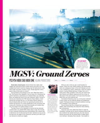 Great demo, decent game. Ground Zeroes has, rightly, been
dogged with discussions about content versus price point, as it was
revealed that Konami would be charging near full retail price for a title
that’s length was barely counted in hours. Simple argument: who’d
spend close to thirty quid on a demo?
Ground Zeroes is the prologue to the ‘main’ Metal Gear Solid V
title, The Phantom Pain (released in the far future). So it introduces the
game’s mechanics, reintroduces us to Naked Snake, now called Big
Boss, and teases plot lines for the main instalment. While it carries on
devices and characters from PSP side-story Peace Walker, a short
optional text synopsis fills you in on the basics directly relating to
Ground Zeroes pretty well. Given how sprawling the series and its
timeline has become, it’s a smart simplification of the convolution that
comes with a franchise now nearly three decades and multiple titles
long. Put simply? It’s a great jumping on point.
The title’s focus is on an operation to recover two key prisoners
currently held in an unlisted POW military base in Cuba. Ten minutes
of intro cutscenes (Hollywood-level showmanship’s still a Kojima trait)
is followed by five minutes learning the basic mechanics as you survey
the base from the edges of the compound, and then you’re left to your
own devices to extract your targets.
What you see is what you get; a small sandbox to
explore. There’s the main military building, with landing pads,
tanks and underground base, to the north. Between you and
it are a smattering of camps, warehouses, roads and outdoor
prisons. A jutting cliffside pathway. A bridge. And a lot of
hiding spots. While completion of the story will unlock extra
side missions with different objectives and time of day, all
take place in this same location. You’ll soon know this place
better than your local watering hole.
And Kojima Productions want you coming back; attached
to each mission are two difficulty settings and leaderboard
support. Rankings are based on several conditions involving
time completion, times spotted etc.
Ground Zeroes feels like a stripped back approach to
stealth, while incorporating new ideas that make sneaking
feel contemporary.
If the last canon entry, Metal Gear Solid IV, made the
PlayStation controller and its various contextual buttons feel
like a textbook that needed learning by rote, then Ground
Zeroes reconnects with the simple artistry of Metal Gear’s
core mechanic. Gameplay flows naturally - from stealth to
PS3PS4XBOX360XBOXONE KOJIMAPRODUCTIONS Genre STEALTH Publisher KONAMI Release 21 MARCH
TWIN SNAKES
Metal Gear first debuted on
the MSX2 in the 80s, with its
overhead viewpoint and - for
then - unique stealth style of
gameplay. The concept was
remade in the 90s with the
power of PlayStation and
Metal Gear Solid wowed all
with its Hollywood-like story
and stealth mechanics. The
series has become one of
only a handful - GTA and
COD are others - to broach
the more mainstream market
with its presence.
Kiefer Sutherland, debuting
here in the series as the voice
of Big Boss, does fine work -
Naked Snake is effectively 24’s
Jack Bauer in another 15 years
anyway.
24’SJACKBAUER
MGSV:GroundZeroes
GAMEREACTOR.CO.UK
 