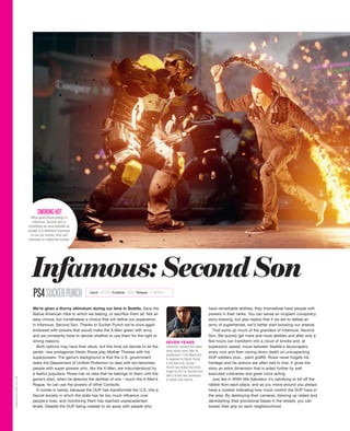We’re given a thorny ultimatum during our time in Seattle. Save the
Native American tribe to which we belong, or sacrifice them all. Not an
easy choice, but nonetheless a choice that will define our experience
in Infamous: Second Son. Thanks to Sucker Punch we’re once again
endowed with powers that would make the X-Men green with envy,
and we constantly have to decide whether to use them for the right or
wrong reasons.
Both options may have their allure, but this time we decide to let the
series' new protagonist Deslin Rowe play Mother Theresa with his
superpowers. The game’s background is that the U.S. government
tasks the Department of Unified Protection to deal with bio-terrorists;
people with super powers who, like the X-Men, are misunderstood by
a fearful populace. Rowe has no idea that he belongs to them until the
game’s start, when he absorbs the abilities of one - much like X-Men’s
Rogue, he can use the powers of other Conduits.
It comes in handy, because the DUP has transformed the U.S. into a
fascist society in which the state has far too much influence over
people's lives, and monitoring them has reached unprecedented
levels. Despite the DUP being created to do away with people who
have remarkable abilities, they themselves have people with
powers in their ranks. You can sense an incipient conspiracy
story brewing, but also realize that if we are to defeat an
army of superheroes, we’d better start boosting our arsenal.
That sums up much of the grandeur of Infamous: Second
Son. We quickly get more and more abilities and after only a
few hours can transform into a cloud of smoke and, at
supersonic speed, move between Seattle's skyscrapers,
every now and then raining down death on unsuspecting
DUP soldiers plus... paint graffiti. Rowe never forgets his
heritage and his actions are often tied to that. It gives the
story an extra dimension that is aided further by well
executed cutscenes and great voice acting.
Just like in WWII title Saboteur, it’s satisfying to kill off the
rabble from each place, and as you move around you always
have a number indicating how much control the DUP have in
the area. By destroying their cameras, blowing up radars and
demolishing their provisional bases in the streets, you can
loosen their grip on each neighbourhood.
PS4SUCKERPUNCH
SEVEN YEARS
Infamous: Second Son takes
place seven years after its
predecessor. Cole MacGrath
is replaced by Deslin Rowe
in the lead role. Sucker
Punch has hinted that there
might be DLC to Second Son
with a brand new adventure
in which Cole returns.
What gives Rowe energy in
Infamous: Second Son is
something as unremarkable as
smoke. It is therefore important
to use car wrecks, fires and
chimneys to collect the smoke.
SMOKINGHOT
Infamous:SecondSon
GAMEREACTOR.CO.UK
Genre ACTION Publisher SONY Release 21 MARCH
 