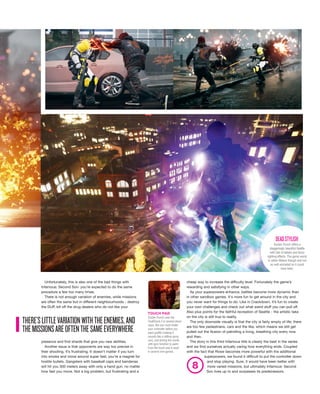 cheap way to increase the difficulty level. Fortunately the game’s
rewarding and satisfying in other ways.
As your superpowers enhance, battles become more dynamic than
in other sandbox games. It's more fun to get around in the city and
you never want for things to do. Like in Crackdown, it’s fun to create
your own challenges and check out what weird stuff you can pull off.
Also plus points for the faithful recreation of Seattle - the artistic take
on the city is still true to reality.
The only downside visually is that the city is fairly empty of life; there
are too few pedestrians, cars and the like, which means we still get
pulled out the illusion of patrolling a living, breathing city every now
and then.
The story in this third Infamous title is clearly the best in the series
and we find ourselves actually caring how everything ends. Coupled
with the fact that Rowe becomes more powerful with the additional
superpowers, we found it difficult to put the controller down
and stop playing. Sure, it would have been better with
more varied missions, but ultimately Infamous: Second
Son lives up to and surpasses its predecessors.
Unfortunately, this is also one of the bad things with
Infamous: Second Son: you’re expected to do the same
procedure a few too many times.
There is not enough variation of enemies, while missions
are often the same but in different neighbourhoods - destroy
the DUP, kill off the drug dealers who do not like your
presence and find shards that give you new abilities.
Another issue is that opponents are way too precise in
their shooting. It’s frustrating. It doesn’t matter if you turn
into smoke and move around super fast; you’re a magnet for
hostile bullets. Gangsters with baseball caps and bandanas
will hit you 300 meters away with only a hand gun, no matter
how fast you move. Not a big problem, but frustrating and a
TOUCH PAD
Sucker Punch uses the
DualShock 4 in several clever
ways, like you must shake
your controller before you
paint graffiti (making it
sounds like a rattling spray
can), and aiming the nozzle
with gyro function to paint.
Even the touch pad is used
in several mini-games.
Sucker Punch offers a
staggeringly beautiful Seattle
with lots of details and fancy
lighting effects. The game world
is rather lifeless though and not
as well animated as it could
have been.
DEADSTYLISH
THERE’SLITTLEVARIATIONWITHTHEENEMIES,AND
THEMISSIONSAREOFTENTHESAMEEVERYWHERE
8
 