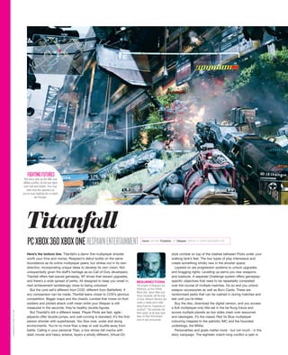 Here’s the bottom line. Titanfall’s a damn fine multiplayer shooter
worth your time and money. Respawn’s debut builds on the same
foundations as its online multiplayer peers, but strikes out in its own
direction, incorporating unique ideas to develop its own vision. Not
unexpectedly given the staff’s heritage as ex-Call of Duty developers,
Titanfall offers fast-paced gameplay, XP drives that reward upgrades,
and there’s a wide spread of perks. All designed to keep you wired in,
next achievement tantalisingly close to being unlocked.
But the core sell’s different from COD, different from Battlefield. If
any comparison can be made, Titanfall leans closer to COD’s glorious
competition. Bigger maps and the chaotic combat that mixes on-foot
soldiers and piloted attack craft mean while your lifespan is still
measured in the seconds, they’re healthy double-figures.
But Titanfall’s still a different beast. Player Pilots are fast, agile -
jetpacks offer double-jumps, and wall-running is standard. It’s the first-
person shooter with superheroes. You flow over, under and along
environments. You’re no more than a leap or wall scuttle away from
battle. Calling in your personal Titan, a two storey-tall mecha with
dash moves and heavy arsenal, layers a wholly different, Virtual-On
style combat on top of the clashes between Pilots under your
walking tank’s feet. The two types of play interweave and
create something wholly new in the shooter space.
Layered on are progression systems to unlock upgrades
and bragging rights. Levelling up earns you new weapons
and loadouts. A separate Challenge system offers gameplay-
specific objectives that need to be repeatedly completed
over the course of multiple matches. Do so and you unlock
weapon accessories as well as Burn Cards. These are
randomised perks that can be cashed in during matches and
last until you’re killed.
Buy the disc, download the digital version, and you access
a 6v6 multiplayer-only title set in the far-flung future and
across multiple planets as two sides clash over resources
and ideologies. It’s the classic Red Vs Blue multiplayer
colouring mapped to the patriotic IMC and the hounded
underdogs, the Militia.
Personalities and goals matter more - but not much - in the
story campaign. The eighteen match-long conflict is split in
PCXBOX360XBOXONERESPAWNENTERTAINMENT
RESURRECTIONS
The origins of Respawn are
infamous, as two Infinity
Ward vets, Jason West and
Vince Zampella, left the Call
of Duty: Modern Warfare dev
under a media storm after
being fired for “breaches of
contract”. The notoriety did
them good, as all eyes have
been on their first project
since it was announced.
The story sets up the IMC and
Militia conflict, as the two fight
over fuel and beliefs. You may
well miss the specifics as
you’re busy fighting for a match
win though.
FIGHTINGFUTURES
Titanfall
GAMEREACTOR.CO.UK
Genre ACTION Publisher EA Release MARCH 11 (XBOX 360 MARCH 28)
 