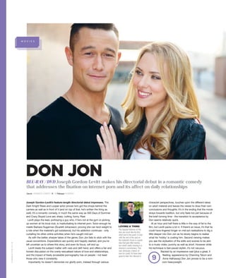 M O V I E S
Genre ROMANTIC COMEDY R 18 Release 24 MARCH
Joseph Gordon-Levitt’s feature-length directorial debut impresses. The
Dark Knight Rises and Looper actor proves he’s got the chops behind the
camera as well as in front of it (and on top of that, he’s written the thing as
well). It’s a romantic comedy, in much the same way as 500 Days of Summer
and Crazy Stupid Love are; sharp, cutting, funny. Real.
Levitt plays the lead, portraying a guy who, if he’s not at the gym or picking
up women at his local club, is masturbating to internet porn. Soon enough he
meets Barbara Sugarman (Scarlett Johansson, proving she can lend weight to
a role when the material’s got substance), but his addiction continues - only
curtailing his other online activities when he’s caught mid-act.
As with the better, sharper takes of the genre, Don Jon fails to stick with the
usual conventions. Expectations are quickly and happily dashed, and you’re
left uncertain as to where this story, and even its focus, will end up.
Levitt treats the subject matter with care and deft hand, and offers a fair and
honest discussion on the overly-sexualised nature of love and relationships,
and the impact of freely accessible pornography has on people - not least
those who view it constantly.
Importantly he doesn’t demonise nor glorify porn, instead through various
character perspectives, touches upon the different takes
on adult material and leaves the viewer to draw their own
conclusions and thoughts. It’s in the ending that the movie
strays towards tradition, but only feels too pat because of
the brief running time - the transition to acceptance by
Don seems relatively quick.
At an hour and half there is little in the way of fat to the
film, but Levitt packs a lot in. If there’s an issue, it’s that he
could have lingered longer on mid-act realisations to dig a
little deeper into Don Jon as he slowly begins to realise
what his ‘hobby’ is costing him. Second viewing makes
you see the stylisation of the edits and scenes to be akin
to a music video; punchy as well as short. However while
his technique is fast-paced stylish, it’s not vacuous.
Backed by an impressive cast (plus a great, if
fleeting, appearance by Channing Tatum and
Anne Hathaway) Don Jon proves to be a rom-
com heavyweight.
LOVING A THING
The Special Features on the
disc are much like the film;
short and to the point. A chat
with the rest of the cast on
the material’s focus is a good
idea that gets little traction,
but what’s really missing is a
director’s commentary. This
was obviously a labour of
love for Levitt; it’d have been
good to hear him discuss it.
9
GAMEREACTOR.CO.UK
BLU-RAY / DVD Joseph Gordon-Levitt makes his directorial debut in a romantic comedy
that addresses the fixation on internet porn and its affect on daily relationships
DON JON
 