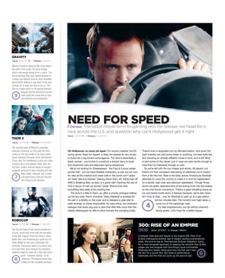 Oh Hollywood, so close yet again. For source material, the EA
racing series, Need for Speed, is likely the easiest for any studio
to build into a big screen extravaganza. The story’s essentially a
blank canvas - you’re free to construct a decent story to book
end expensive cars and elaborate racing sequences.
We’re not looking for Shakespeare - the Fast & Furious series
proves that - but we need likeable characters, a cast we can root
for, else all the crashes and close calls in the world won’t spike
our heart rate and interest. Gaining Aaron Paul, stil, riding high off
AMC’s Breaking Bad, as lead, is a good start. Ejecting the use of
CGI in favour of real car stunts? Great. Shame then that
everything else stalls at the starting line.
The story’s a little A-Team, as, after a chunky prologue setting
up the key cast, Paul’s character Tobey Marshall is arrested for
his part in a fatality on the road, and is released a year later to
seek revenge on those responsible. An easy setup, but awkward
dialogue that lacks zing and a crew that offer little more than the
classic stereotypes do little to drive forward the avenging angle.
There’s even a laughable turn by Michael Keaton, who given the
right material can add some sheen to anything, but here feels like
he’s shooting an entirely different movie in tone, and is left filling
in plot points to the viewer, just in case we were dumb enough to
miss them or interested enough to care.
So we’re left with the car chases and stunts. All decent, but
there’s not that consistent staircasing of setpieces you’d expect
from a film like this. Best is the blast across America as Marshall
attempts to cross the country to make it in time for registeration
on a secret, high-cost race between speedsters. Though those
stunts are great, abandonment of the ticking timer hits the brakes
on the mid-movie momentum. There’s a great refuelling scene as
car and tanker hurtle down a freeway because, we’re told, there
isn’t time to stop... only for Marshall to park up at a gas station
not ten minutes later. The movie’s own logic takes a
jump out of the passenger seat.
It’s filler entertainment, but far behind cinema’s
racing greats. Let’s hope for a better sequel.
Genre THRILLER R 12 Release 12 MARCH
GRAVITY
Alfonso Cuarón’s space thriller loses little in
the shift to the small, 2D home screen,
which was always going to be a worry. The
Oscar-winning flick sees Sandra Bullock in
a tense race against time as she’s stranded
above Earth seeking a way back home and
enough air to keep her alive to do so. The
Blu-ray makes good on its special features,
digging into the technical marvels
that made the movie feel so real
via extensive documentaries.
Cinema The latest movie tie-in to gaming revs for release; we head for a
race across the U.S. and question why can’t Hollywood get it right
Genre ACTION R 18 Release 27 JANUARY
4
9
Genre ACTION R 12 Release 24 FEBRUARY
THOR 2
The second wave of Marvel’s cinematic
takeover continues as Thor gets his third
outing on the big screen in as many years.
Great chemistry between Chris Hemsworth
(Thor) and Tom Hiddleston (Loki) can’t hide
a poorer story and blander villain than the
first film, while a mid-act attack on Asgard
suggests someone’s been checking the Star
Wars battle rulebook. But a stellar
set-piece heavy third act has the
film firing on all cylinders.
7
ROBOCOP
Get the foul taste of the recent remake out
of your mouth and mind with the remaster
of the 80s original. Piece for piece a much
better film, and showcasing a great turn by
Peter Weller as the man underneath the
machine. Robocop’s satire is as sharp now
as it was then, and overlays the excessive
violence neatly to make for a flick that has a
point - however bloody - to its
excesses. The feature-heavy disc
makes for the complete package.
8
A prequel, side-quel and sequel to the original 300, Rise of an
Empire interweaves another tale of Greeks tackling overwhelming
odds, this time at sea as Themistocles (Sullivan Stapleton, trying
for a more tempered approach to wearing the loincloth than Butler)
wages war and tongues with God-King’s naval commander
Artemisia (Eva Green). More gore than the first can’t hide
the fact it’s a poorer film, But Green’s performance
captivates and the third act picks up the pace at last.
300: RISE OF AN EMPIRE
CINEMA
Genre ACTION R 18 Release 27 JANUARY
NEED FOR SPEED
Genre ACTION R 15 Release 7 MARCH
6
 