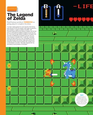 The Legend
of Zelda
Final Fantasy producer YOSHINORIKITASEon
giving players complete freedom.
“I’ve been creating games for a very long time. But thinking
back what got me into the industry, what made me become a
game designer, is Legend of Zelda on the NES. I still
remember playing that and the feeling of freedom and the fact
that you could tackle the different dungeons at any time you
like. You’ve got the eight different dungeons in the game, and
obviously it’s designed so its easiest to go from one, two,
three onwards to complete them in order. But I remember
playing and after doing one or two, immediately found the
level eight dungeon and finding it really hard, entering and
finding the monsters way too powerful. But I though ‘wow,
I’ve the freedom to do that’. That really remained with me,
that feeling of giving freedom to the player.”
As with the majority of
Nintendo’s classics, the
original NES Legend of Zelda
lives on as a digital download
on the company’s newest
machines - pick it up on 3DS
or Wii U for a few quid.
PLAYIT
C L A S S I C
 