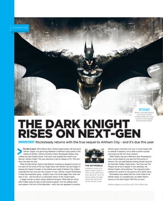Arkham Knight is out 2014 on PC, PS4 & Xbox One.
The Bat is back. While Warner Bros. Studios forged ahead with last year’s
Arkham Origins, the game-long flashback to Batman’s early patrols of the
streets of Gotham, Arkham franchise creator Rocksteady Studios were
crafting the Dark Knight’s future. That vision was revealed this month to be
Batman: Arkham Knight. This new adventure is set for release on PC, PS4 and
Xbox One later this year.
While first title Arkham Asylum kept Batman rounding up escaped convicts on
the island off the shore of the city, Knight sticks with Arkham City and Origins in
keeping the Caped Crusader on the streets (and roofs) of Gotham City. Origins
expanded the city’s size with the inclusion of ‘new’ Gotham. Expect Rocksteady
to keep that expansion going - Knight’s map is five times bigger than what was
seen in City - and it’s built on a customised version of the Unreal Engine.
A bigger domain to patrol means additional transport. While Batman will be
able to glide using his cape as with previous games, now he’s getting some
extra speed in the form of the Batmobile - which has only appeared in previous
Arkham game cutscenes until now. It comes loaded with
an arsenal of weapons, and is able to perform boosts
and jumps just like the movie versions.
While Origins was set in Batman’s past, Rocksteady’s
return jumps ahead by one year from the events of
Arkham City, and sees Batman tackling familiar faces for
the franchise: Riddler, Harley Quinn, Two-Face and The
Penguin are all set to appear. A new adversary, the
Arkham Knight, will tax Batman. The character’s been
created from scratch for the game by DC’s Geoff Johns.
Rocksteady have stated that this is their finale to the
Arkham series. Is it possible they can better Nolan’s
closure on the Dark Knight? We’ll find out soon.
C O N N E C T E D
ANNOUNCEMENT Rocksteady returns with the true sequel to Arkham City - and it’s due this year
Batman’s once again voiced by
Kevin Conroy, while the
character’s getting new moves
as well as a newly upgraded
Bat-suit during the game.
BETTERBATS
THE DARK KNIGHT
RISES ON NEXT-GEN
Rocksteady’s version of the
Caped Crusader’s wheels is a
nod to two very different eras
of the vehicle’s life. You’ve the
bulk and weight of the Nolan
trilogy’s tank, and the sleek
top end of Burton’s classic.
THE BATMOBILE
 
