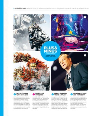 WATCH DOGS DATED After its delay from last year, Ubisoft have now confirmed the arrival of its hacking adventure: it’s due May 27th on PC, PS3, PS4, Xbox 360 and Xbox One.
EA’s Titanfall is now bundled with Xbox One
consoles, offering gamers around the world a
strong incentive to pick up the new-gen
machine following the game’s release this
month. Even better news for UK gamers is
the accompanying price cut, with the bundle
now coming in at £399.99. Some retailers are
even going lower than that, or are throwing in
an extra game for the same price. If you have
yet to make the jump, now’s a great time.
TITANFALL FREE
WITH XBOX ONE
+
Ubisoft EMEA decided to voluntarily censor
certain parts of South Park: The Stick of Truth
in Europe - but only the console versions of
the game. Their plan backfired, however,
when they accidentally pressed German discs
with the US master, which contained not only
the censored content omitted in all console
versions, but also illegal Nazi symbology. As a
result the release of the game in Germany has
been delayed.
SOUTH PARK
CENSORED
-
Are we going to see AAA games on PS Plus
on PS4 before the end of the year? We were
told by a Sony rep that we’ll “eventually” get
major releases as part of the monthly PS Plus
subscription on PlayStation 4, but one
industry source has gone further, suggesting
one of the higher ups at Sony has told him
that “good stuff is coming” and that we’ll get
AAA games “later this year.” We’re already
speculating they’ll be last year’s launch titles.
PS4 PLUS GETTING
TRIPLE-A TITLES??
There are changes at the top for Sony and
Microsoft. Jack Tretton will step down as CEO
of Sony Computer Entertainment America at
the end of March. The nineteen year veteran
will be replaced by Shawn Layden, who joins
from Sony Network Entertainment
International. Meanwhile, over at Microsoft,
Stephen Elop - the former Nokia chief - is to
replace Julie Larson-Green at the helm of the
Xbox division.
CHANGES AT SONY
AND MICROSOFT
!
!The best, worst and
weirdest of the month.
PLUS&
MINUSALLTHINGSCONSIDERED
+ -
?
 