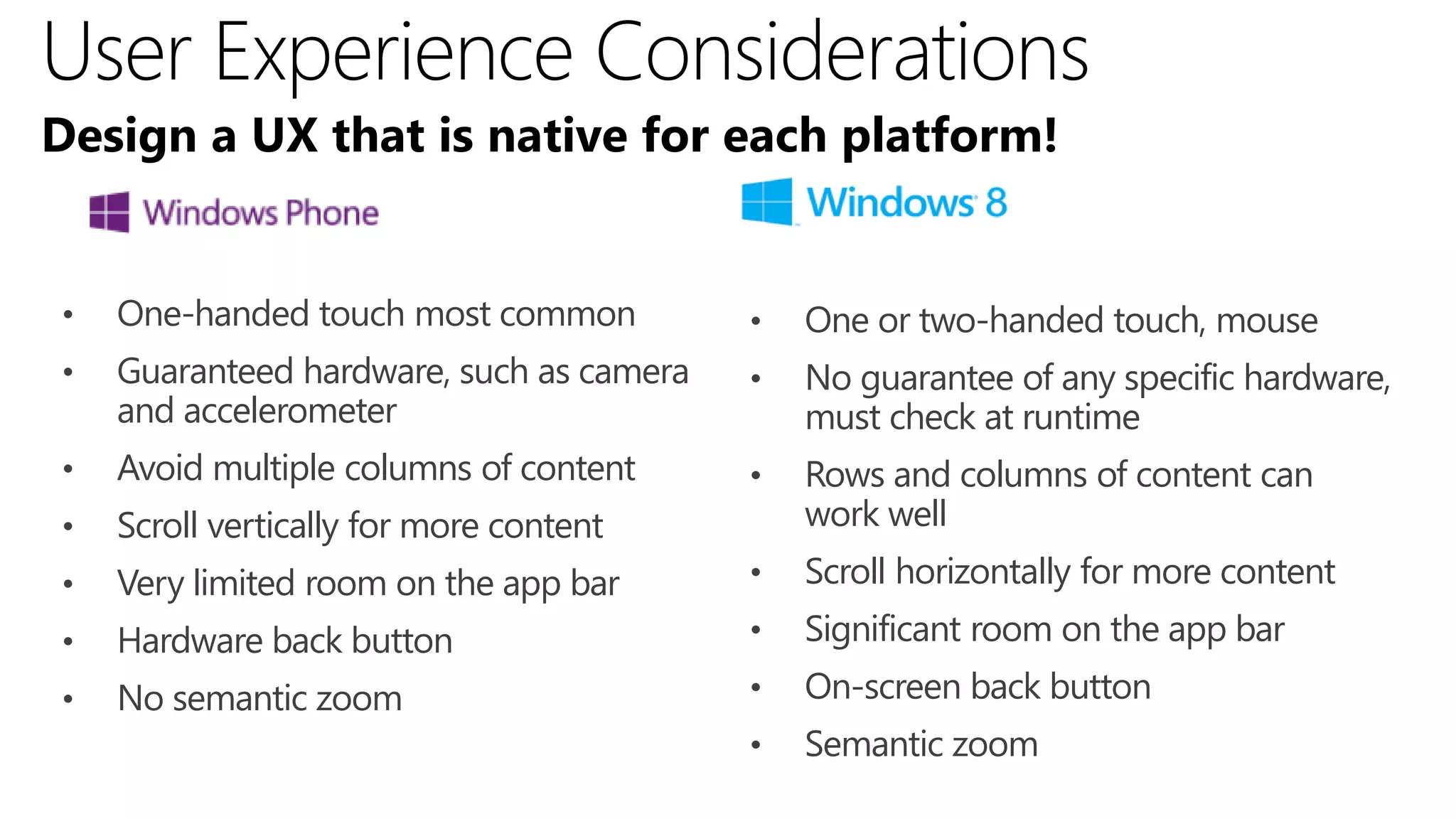 Design a UX that is native for each platform!


•   One-handed touch most common          •   One or two-handed touch, mouse
•   Guaranteed hardware, such as camera   •   No guarantee of any specific hardware,
    and accelerometer                         must check at runtime
•   Avoid multiple columns of content     •   Rows and columns of content can
•   Scroll vertically for more content        work well
•   Very limited room on the app bar      •   Scroll horizontally for more content
•   Hardware back button                  •   Significant room on the app bar
•   No semantic zoom                      •   On-screen back button
                                          •   Semantic zoom
 