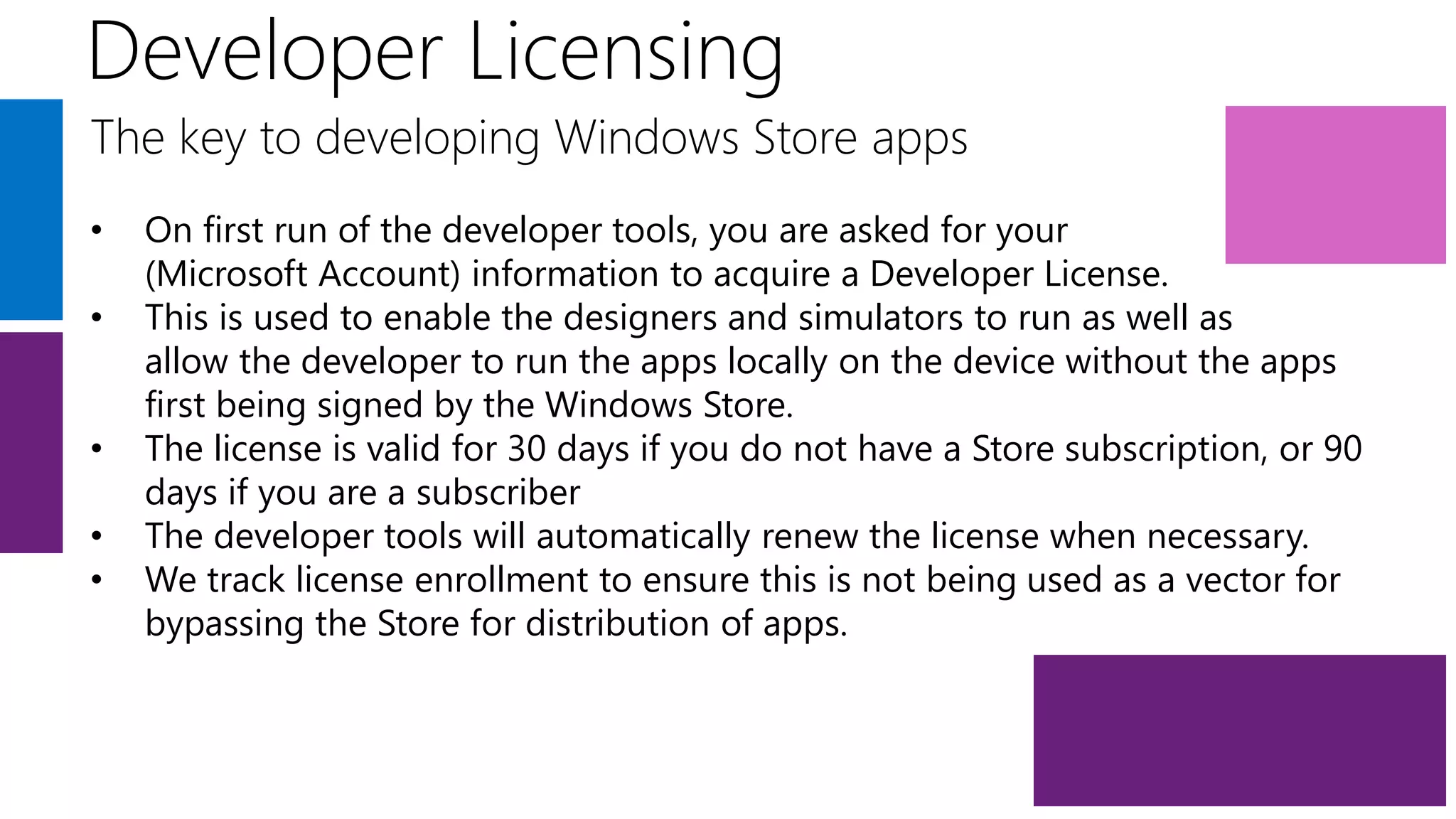 Developer Licensing
The key to developing Windows Store apps
•   On first run of the developer tools, you are asked for your
    (Microsoft Account) information to acquire a Developer License.
•   This is used to enable the designers and simulators to run as well as
    allow the developer to run the apps locally on the device without the apps
    first being signed by the Windows Store.
•   The license is valid for 30 days if you do not have a Store subscription, or 90
    days if you are a subscriber
•   The developer tools will automatically renew the license when necessary.
•   We track license enrollment to ensure this is not being used as a vector for
    bypassing the Store for distribution of apps.
 