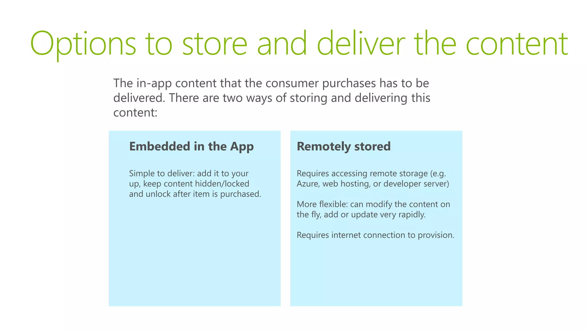 Options to store and deliver the content
      The in-app content that the consumer purchases has to be
      delivered. There are two ways of storing and delivering this
      content:

        Embedded in the App                   Remotely stored

        Simple to deliver: add it to your     Requires accessing remote storage (e.g.
        up, keep content hidden/locked        Azure, web hosting, or developer server)
        and unlock after item is purchased.
                                              More flexible: can modify the content on
                                              the fly, add or update very rapidly.

                                              Requires internet connection to provision.
 